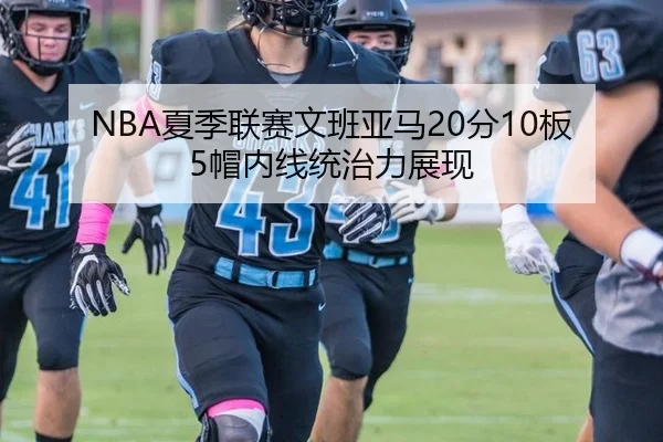 NBA夏季联赛文班亚马20分10板5帽内线统治力展现