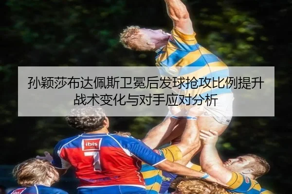 孙颖莎布达佩斯卫冕后发球抢攻比例提升 战术变化与对手应对分析